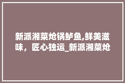 新派湘菜炝锅鲈鱼,鲜美滋味，匠心独运_新派湘菜炝锅鲈鱼视频做法 新派湘菜炝锅鲈鱼,鲜美滋味，匠心独运_新派湘菜炝锅鲈鱼视频做法 饮食大全