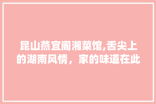 昆山燕宜阁湘菜馆,舌尖上的湖南风情，家的味道在此汇聚_昆山燕宜阁湘菜馆 昆山燕宜阁湘菜馆,舌尖上的湖南风情，家的味道在此汇聚_昆山燕宜阁湘菜馆 饮食大全