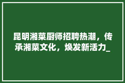 昆明湘菜厨师招聘热潮，传承湘菜文化，焕发新活力_昆明湘菜厨师最新招聘消息 昆明湘菜厨师招聘热潮，传承湘菜文化，焕发新活力_昆明湘菜厨师最新招聘消息 饮食大全
