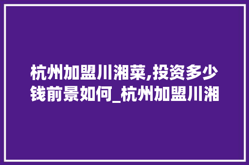 杭州加盟川湘菜,投资多少钱前景如何_杭州加盟川湘菜多少钱 杭州加盟川湘菜,投资多少钱前景如何_杭州加盟川湘菜多少钱 饮食大全