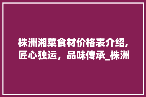 株洲湘菜食材价格表介绍,匠心独运，品味传承_株洲湘菜食材价格表 株洲湘菜食材价格表介绍,匠心独运，品味传承_株洲湘菜食材价格表 饮食大全