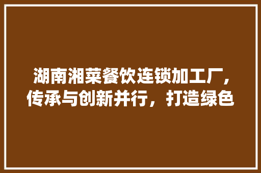 湖南湘菜餐饮连锁加工厂,传承与创新并行，打造绿色美食新标杆_湖南湘菜餐饮连锁加工厂 湖南湘菜餐饮连锁加工厂,传承与创新并行，打造绿色美食新标杆_湖南湘菜餐饮连锁加工厂 饮食大全