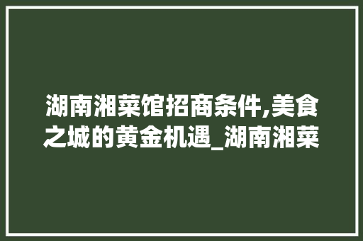 湖南湘菜馆招商条件,美食之城的黄金机遇_湖南湘菜馆招商条件好 湖南湘菜馆招商条件,美食之城的黄金机遇_湖南湘菜馆招商条件好 饮食大全