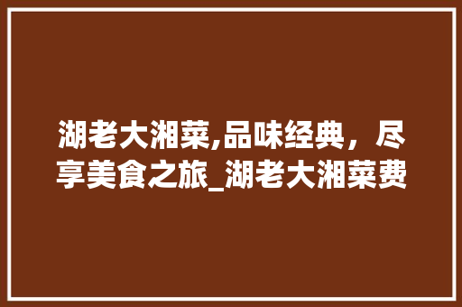湖老大湘菜,品味经典，尽享美食之旅_湖老大湘菜费用是多少 湖老大湘菜,品味经典，尽享美食之旅_湖老大湘菜费用是多少 饮食大全