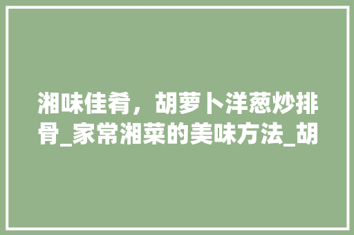 湘味佳肴，胡萝卜洋葱炒排骨_家常湘菜的美味方法_胡萝卜洋葱炒排骨湘菜做法 湘味佳肴，胡萝卜洋葱炒排骨_家常湘菜的美味方法_胡萝卜洋葱炒排骨湘菜做法 饮食大全