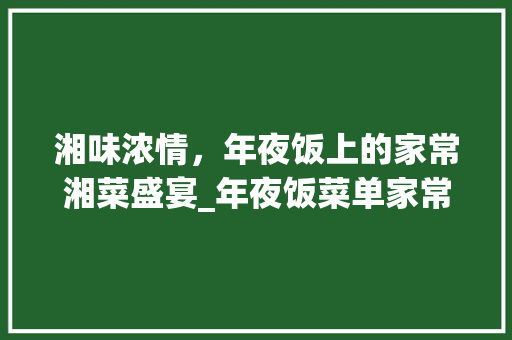 湘味浓情，年夜饭上的家常湘菜盛宴_年夜饭菜单家常湘菜 湘味浓情，年夜饭上的家常湘菜盛宴_年夜饭菜单家常湘菜 饮食大全