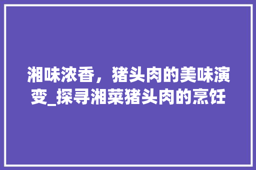 湘味浓香，猪头肉的美味演变_探寻湘菜猪头肉的烹饪艺术_猪头肉的湘菜做法视频 湘味浓香，猪头肉的美味演变_探寻湘菜猪头肉的烹饪艺术_猪头肉的湘菜做法视频 饮食大全