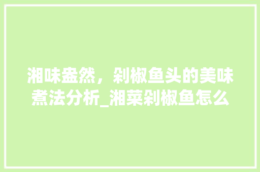 湘味盎然，剁椒鱼头的美味煮法分析_湘菜剁椒鱼怎么煮好吃 湘味盎然，剁椒鱼头的美味煮法分析_湘菜剁椒鱼怎么煮好吃 饮食大全