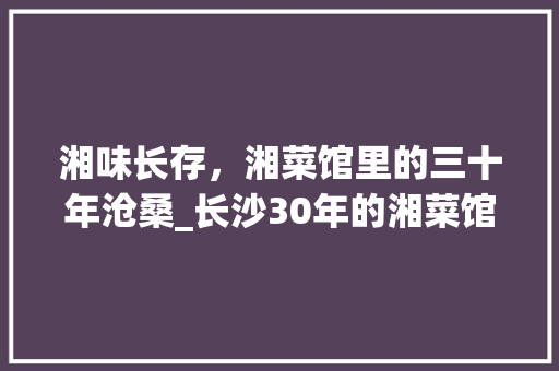 湘味长存，湘菜馆里的三十年沧桑_长沙30年的湘菜馆 湘味长存，湘菜馆里的三十年沧桑_长沙30年的湘菜馆 饮食大全