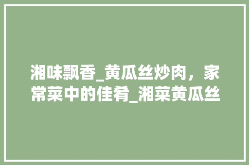 湘味飘香_黄瓜丝炒肉，家常菜中的佳肴_湘菜黄瓜丝炒肉的做法 湘味飘香_黄瓜丝炒肉，家常菜中的佳肴_湘菜黄瓜丝炒肉的做法 饮食大全