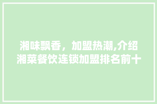 湘味飘香，加盟热潮,介绍湘菜餐饮连锁加盟排名前十的奥秘_湘菜餐饮连锁加盟排名前十 湘味飘香，加盟热潮,介绍湘菜餐饮连锁加盟排名前十的奥秘_湘菜餐饮连锁加盟排名前十 饮食大全