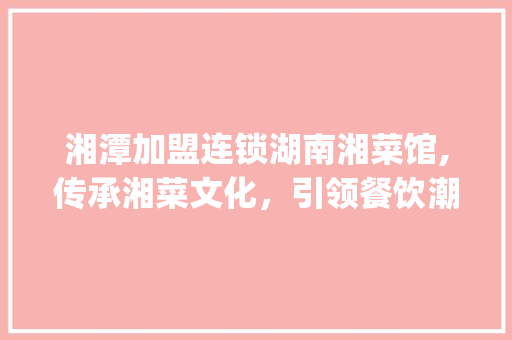 湘潭加盟连锁湖南湘菜馆,传承湘菜文化，引领餐饮潮流_湘潭加盟连锁湖南湘菜馆 湘潭加盟连锁湖南湘菜馆,传承湘菜文化，引领餐饮潮流_湘潭加盟连锁湖南湘菜馆 饮食大全