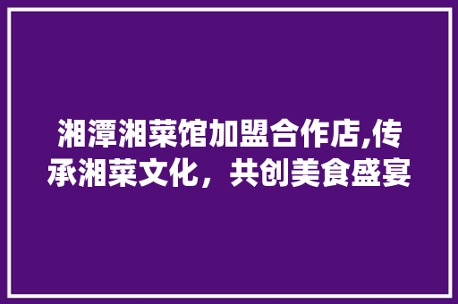 湘潭湘菜馆加盟合作店,传承湘菜文化，共创美食盛宴_湘潭湘菜馆加盟合作店 湘潭湘菜馆加盟合作店,传承湘菜文化，共创美食盛宴_湘潭湘菜馆加盟合作店 饮食大全
