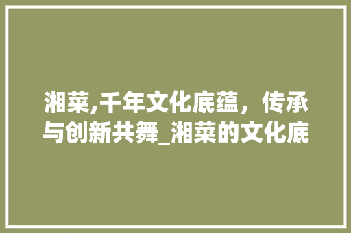 湘菜,千年文化底蕴，传承与创新共舞_湘菜的文化底蕴及传承 湘菜,千年文化底蕴，传承与创新共舞_湘菜的文化底蕴及传承 饮食大全