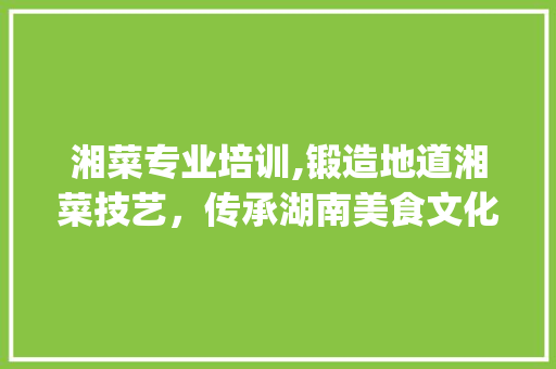 湘菜专业培训,锻造地道湘菜技艺，传承湖南美食文化_湘菜专业培训条件怎么写 湘菜专业培训,锻造地道湘菜技艺，传承湖南美食文化_湘菜专业培训条件怎么写 饮食大全