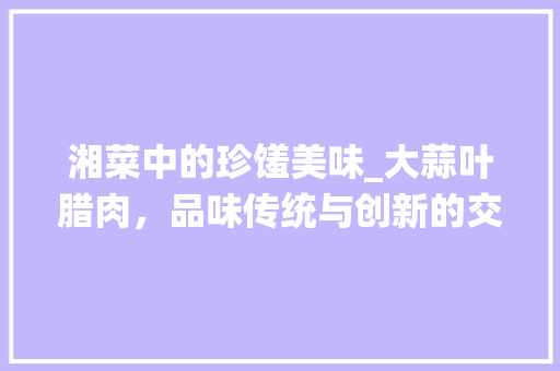 湘菜中的珍馐美味_大蒜叶腊肉，品味传统与创新的交融_湘菜大蒜叶腊肉图片价格 湘菜中的珍馐美味_大蒜叶腊肉，品味传统与创新的交融_湘菜大蒜叶腊肉图片价格 饮食大全