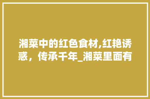 湘菜中的红色食材,红艳诱惑，传承千年_湘菜里面有什么红色食材 湘菜中的红色食材,红艳诱惑，传承千年_湘菜里面有什么红色食材 饮食大全