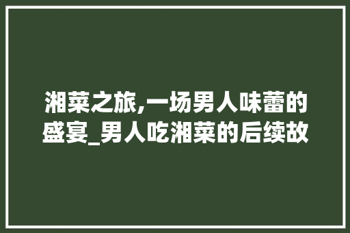 湘菜之旅,一场男人味蕾的盛宴_男人吃湘菜的后续故事 湘菜之旅,一场男人味蕾的盛宴_男人吃湘菜的后续故事 饮食大全