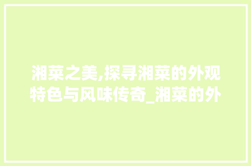湘菜之美,探寻湘菜的外观特色与风味传奇_湘菜的外观特点是什么 湘菜之美,探寻湘菜的外观特色与风味传奇_湘菜的外观特点是什么 饮食大全