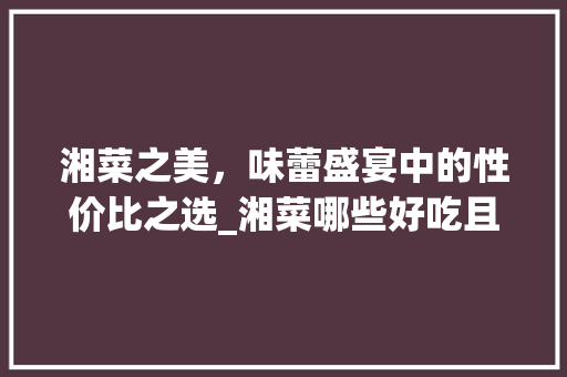 湘菜之美，味蕾盛宴中的性价比之选_湘菜哪些好吃且不贵的菜 湘菜之美，味蕾盛宴中的性价比之选_湘菜哪些好吃且不贵的菜 饮食大全