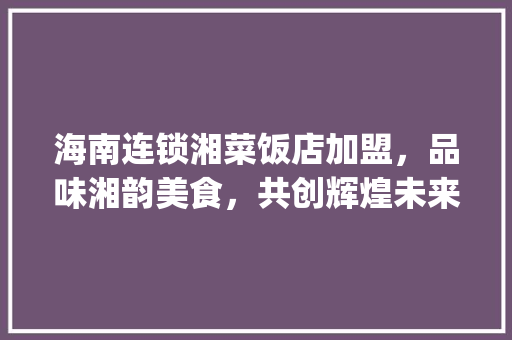 海南连锁湘菜饭店加盟，品味湘韵美食，共创辉煌未来_海南连锁湘菜饭店加盟店 海南连锁湘菜饭店加盟，品味湘韵美食，共创辉煌未来_海南连锁湘菜饭店加盟店 饮食大全