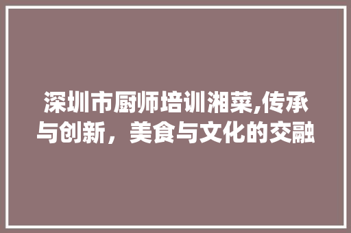 深圳市厨师培训湘菜,传承与创新，美食与文化的交融_深圳市的厨师培训湘菜 深圳市厨师培训湘菜,传承与创新，美食与文化的交融_深圳市的厨师培训湘菜 饮食大全