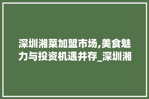深圳湘菜加盟市场,美食魅力与投资机遇并存_深圳湘菜加盟网站有哪些 深圳湘菜加盟市场,美食魅力与投资机遇并存_深圳湘菜加盟网站有哪些 饮食大全