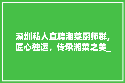 深圳私人直聘湘菜厨师群,匠心独运，传承湘菜之美_深圳私人直聘湘菜厨师群 深圳私人直聘湘菜厨师群,匠心独运，传承湘菜之美_深圳私人直聘湘菜厨师群 饮食大全