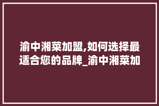 渝中湘菜加盟,如何选择最适合您的品牌_渝中湘菜加盟选哪家好 渝中湘菜加盟,如何选择最适合您的品牌_渝中湘菜加盟选哪家好 饮食大全