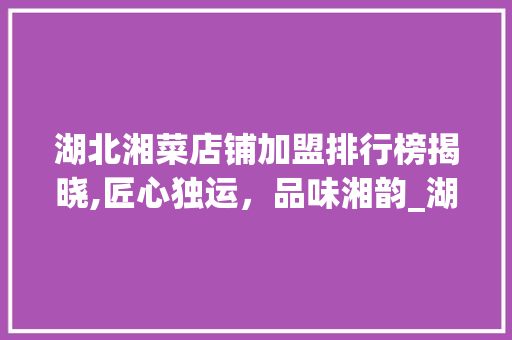 湖北湘菜店铺加盟排行榜揭晓,匠心独运，品味湘韵_湖北湘菜店铺加盟排行榜 湖北湘菜店铺加盟排行榜揭晓,匠心独运，品味湘韵_湖北湘菜店铺加盟排行榜 饮食大全