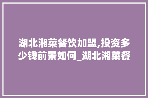 湖北湘菜餐饮加盟,投资多少钱前景如何_湖北湘菜餐饮加盟多少钱 湖北湘菜餐饮加盟,投资多少钱前景如何_湖北湘菜餐饮加盟多少钱 饮食大全