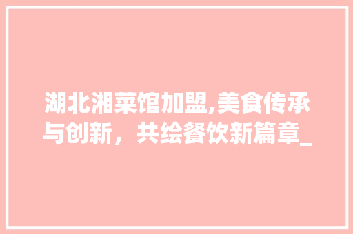 湖北湘菜馆加盟,美食传承与创新，共绘餐饮新篇章_湖北湘菜馆加盟有哪些 湖北湘菜馆加盟,美食传承与创新，共绘餐饮新篇章_湖北湘菜馆加盟有哪些 饮食大全