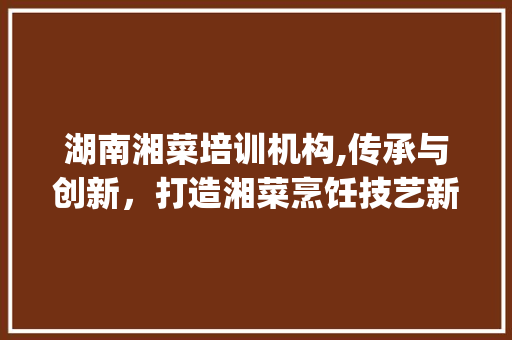 湖南湘菜培训机构,传承与创新，打造湘菜烹饪技艺新高峰_湖南最有名的湘菜培训机构 湖南湘菜培训机构,传承与创新，打造湘菜烹饪技艺新高峰_湖南最有名的湘菜培训机构 饮食大全