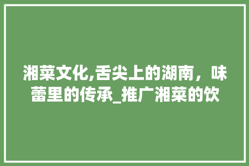 湘菜文化,舌尖上的湖南,味蕾里的传承_推广湘菜的饮食文化 饮食大全 湘菜文化,舌尖上的湖南,味蕾里的传承_推广湘菜的饮食文化 湘菜文化,舌尖上的湖南,味蕾里的传承_推广湘菜的饮食文化 饮食大全