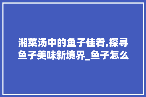 湘菜汤中的鱼子佳肴,探寻鱼子美味新境界_鱼子怎么做好吃湘菜汤 湘菜汤中的鱼子佳肴,探寻鱼子美味新境界_鱼子怎么做好吃湘菜汤 饮食大全