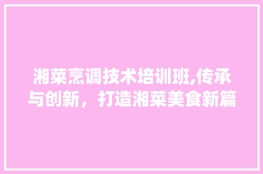 湘菜烹调技术培训班,传承与创新，打造湘菜美食新篇章_湘菜烹调技术培训班 湘菜烹调技术培训班,传承与创新，打造湘菜美食新篇章_湘菜烹调技术培训班 饮食大全