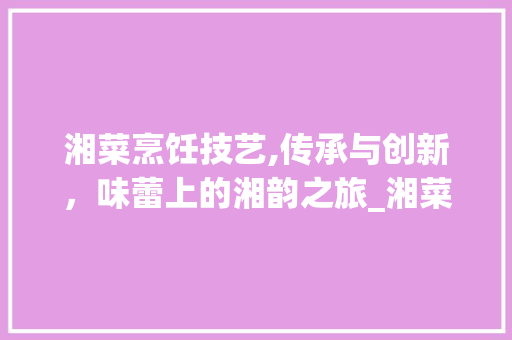 湘菜烹饪技艺,传承与创新，味蕾上的湘韵之旅_湘菜的各种做法和视频窍门 湘菜烹饪技艺,传承与创新，味蕾上的湘韵之旅_湘菜的各种做法和视频窍门 饮食大全