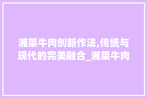 湘菜牛肉创新作法,传统与现代的完美融合_湘菜牛肉创新作法论文 湘菜牛肉创新作法,传统与现代的完美融合_湘菜牛肉创新作法论文 饮食大全