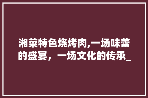 湘菜特色烧烤肉,一场味蕾的盛宴，一场文化的传承_如何做湘菜特色烧烤肉 湘菜特色烧烤肉,一场味蕾的盛宴，一场文化的传承_如何做湘菜特色烧烤肉 饮食大全