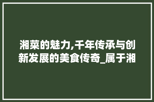 湘菜的魅力,千年传承与创新发展的美食传奇_属于湘菜的一组是 湘菜的魅力,千年传承与创新发展的美食传奇_属于湘菜的一组是 饮食大全