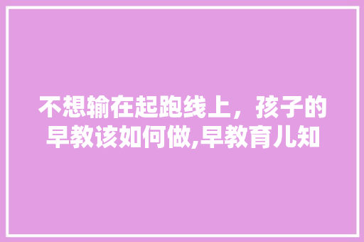 不想输在起跑线上，孩子的早教该如何做,早教育儿知识文案 不想输在起跑线上，孩子的早教该如何做,早教育儿知识文案 饮食大全