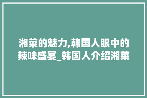湘菜的魅力,韩国人眼中的辣味盛宴_韩国人介绍湘菜的句子 湘菜的魅力,韩国人眼中的辣味盛宴_韩国人介绍湘菜的句子 饮食大全