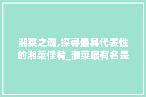 湘菜之魂,探寻最具代表性的湘菜佳肴_湘菜最有名是什么菜啊 湘菜之魂,探寻最具代表性的湘菜佳肴_湘菜最有名是什么菜啊 饮食大全