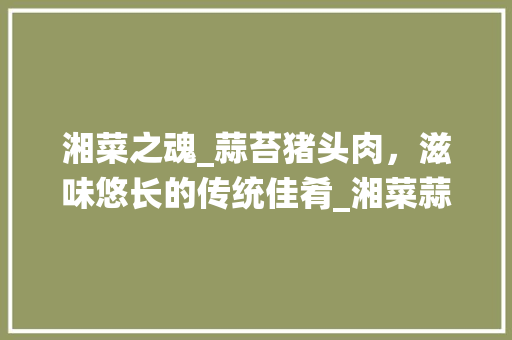 湘菜之魂_蒜苔猪头肉，滋味悠长的传统佳肴_湘菜蒜苔猪头肉图片 湘菜之魂_蒜苔猪头肉，滋味悠长的传统佳肴_湘菜蒜苔猪头肉图片 饮食大全