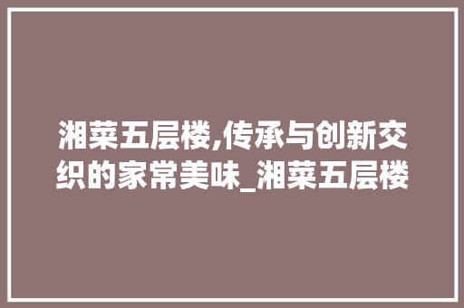 湘菜五层楼,传承与创新交织的家常美味_湘菜五层楼家常做法 饮食大全 湘菜五层楼,传承与创新交织的家常美味_湘菜五层楼家常做法 湘菜五层楼,传承与创新交织的家常美味_湘菜五层楼家常做法 饮食大全