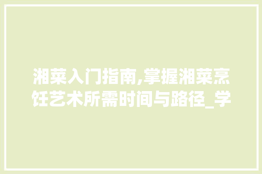 湘菜入门指南,掌握湘菜烹饪艺术所需时间与路径_学做湘菜需要多少时间呢 湘菜入门指南,掌握湘菜烹饪艺术所需时间与路径_学做湘菜需要多少时间呢 饮食大全