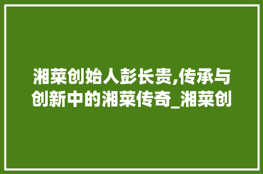 湘菜创始人彭长贵,传承与创新中的湘菜传奇_湘菜创始人彭长贵 湘菜创始人彭长贵,传承与创新中的湘菜传奇_湘菜创始人彭长贵 饮食大全