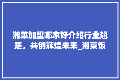 湘菜加盟哪家好介绍行业翘楚，共创辉煌未来_湘菜饭店加盟去哪家好点 湘菜加盟哪家好介绍行业翘楚，共创辉煌未来_湘菜饭店加盟去哪家好点 饮食大全