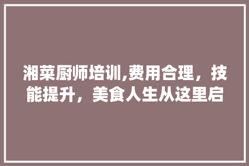 湘菜厨师培训,费用合理，技能提升，美食人生从这里启航_湘菜厨师培训怎么样收费 湘菜厨师培训,费用合理，技能提升，美食人生从这里启航_湘菜厨师培训怎么样收费 饮食大全