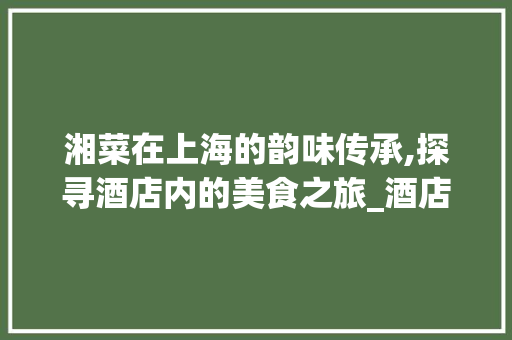 湘菜在上海的韵味传承,探寻酒店内的美食之旅_酒店内的湘菜上海哪里有 湘菜在上海的韵味传承,探寻酒店内的美食之旅_酒店内的湘菜上海哪里有 饮食大全